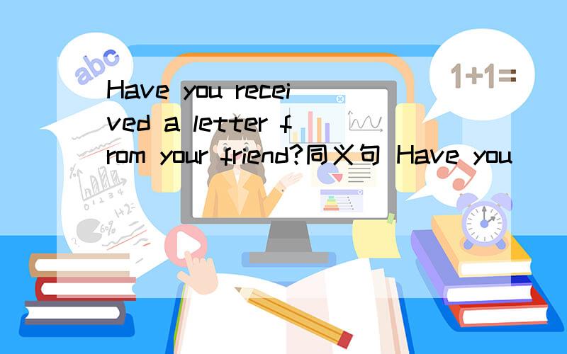 Have you received a letter from your friend?同义句 Have you__ __ your friend?