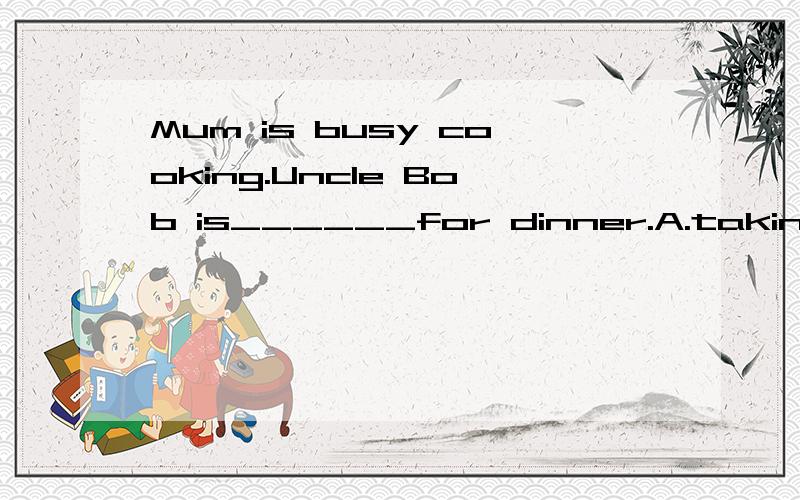 Mum is busy cooking.Uncle Bob is______for dinner.A.taking B.passing c.getting D.coming