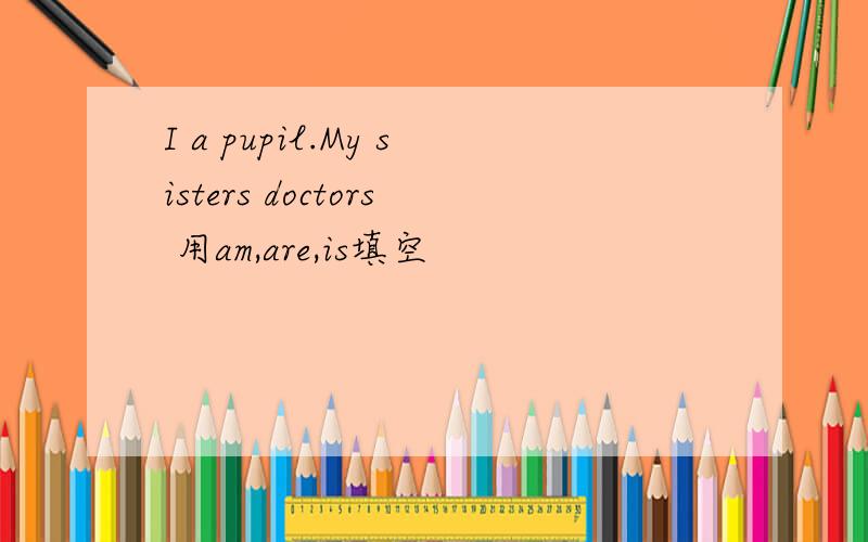 I a pupil.My sisters doctors 用am,are,is填空