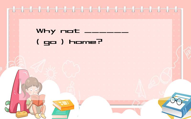 Why not ______( go ) home?