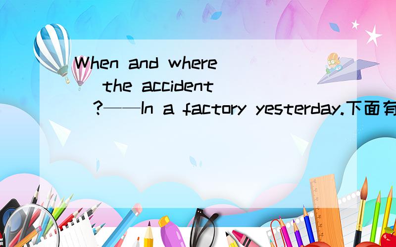 When and where _the accident_?——In a factory yesterday.下面有选项A.was,happening B.was,happened C.did,happen D.has,happened说理由哦.