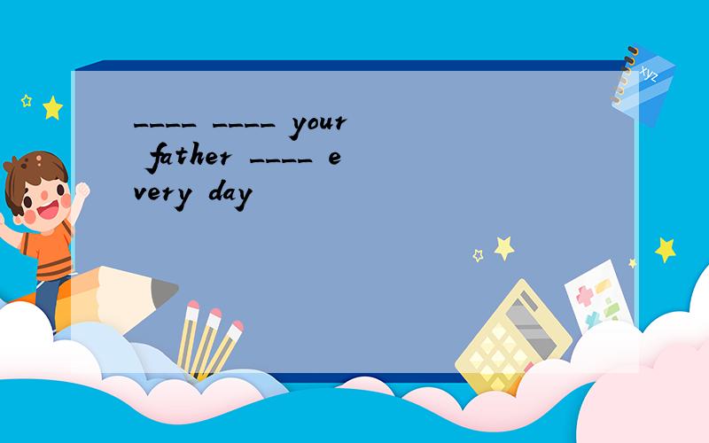 ____ ____ your father ____ every day