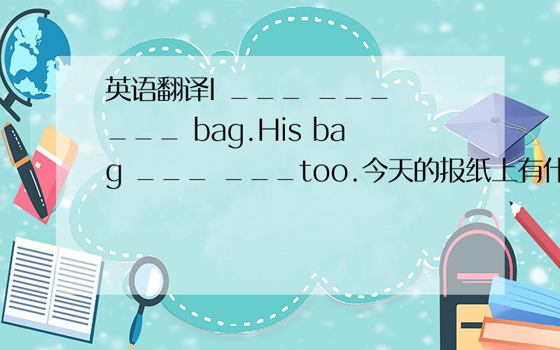 英语翻译I ___ ___ ___ bag.His bag ___ ___too.今天的报纸上有什么新的东西吗?___ there___ ___in today’s newspaper?