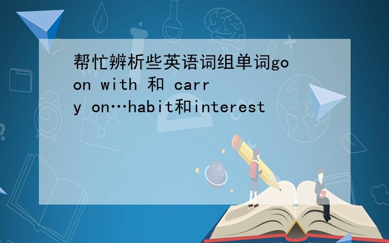 帮忙辨析些英语词组单词go on with 和 carry on…habit和interest