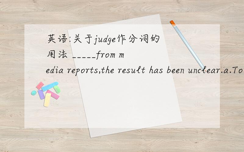 英语:关于judge作分词的用法 _____from media reports,the result has been unclear.a.To judge b.Having judged c.Judging d.Judged为什么答案是C呢 不用考虑主语和它之间的逻辑关系吗