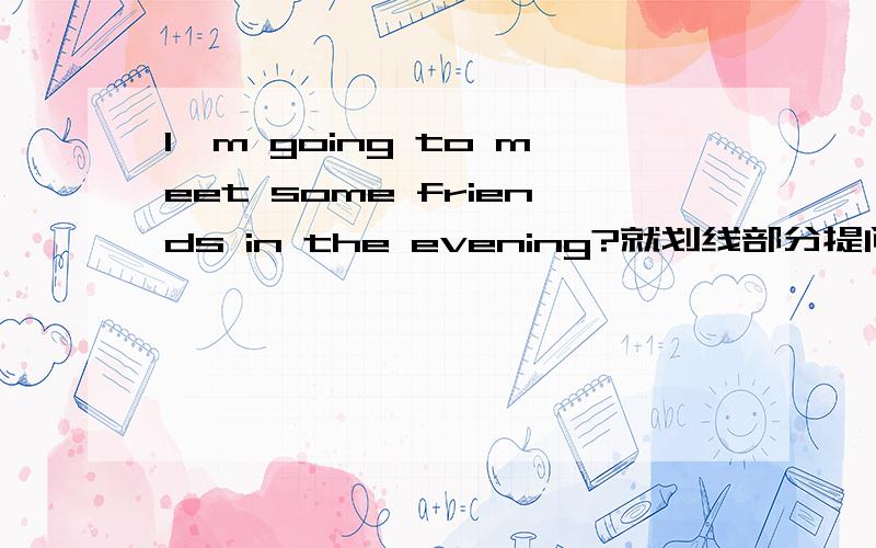 I'm going to meet some friends in the evening?就划线部分提问 划线部分是some