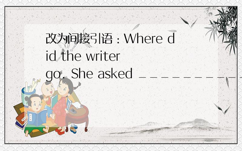 改为间接引语：Where did the writer go. She asked __________________