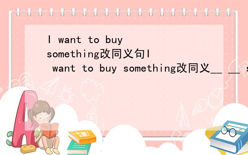 I want to buy something改同义句I want to buy something改同义__ __ something __ buy
