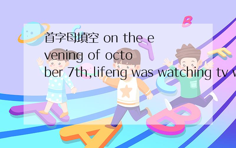 首字母填空 on the evening of october 7th,lifeng was watching tv while his mother was b