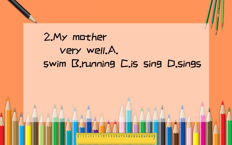 2.My mother ( ) very well.A.swim B.running C.is sing D.sings