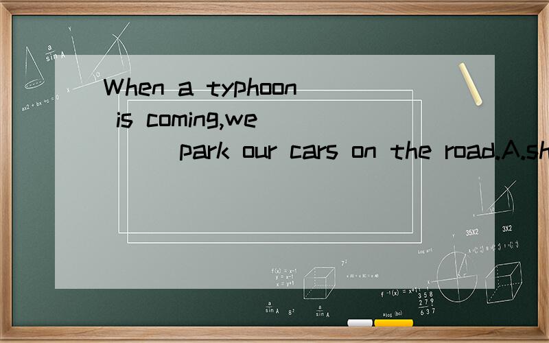 When a typhoon is coming,we ___park our cars on the road.A.should B.shouldn't C.may D.needn't选择,请详细说明为什么?