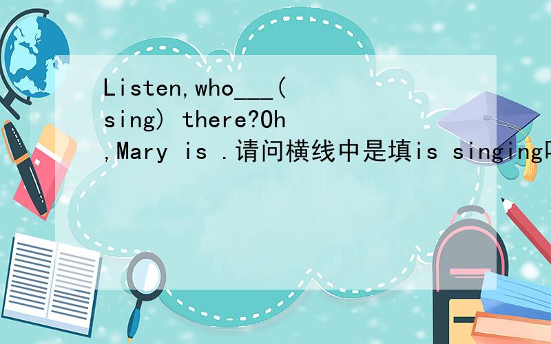 Listen,who___(sing) there?Oh,Mary is .请问横线中是填is singing吗?