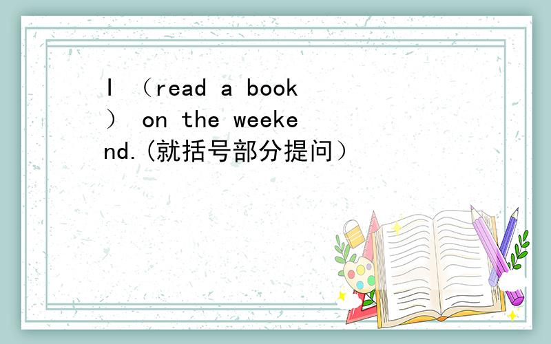 I （read a book） on the weekend.(就括号部分提问）