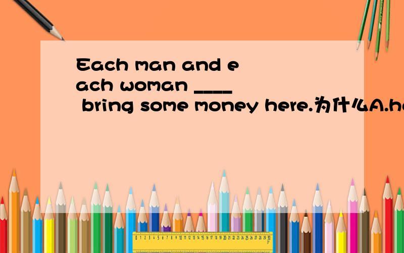 Each man and each woman ____ bring some money here.为什么A.has B.have C.has to D.have to