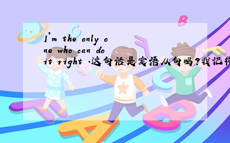 I'm the only one who can do it right .这句话是定语从句吗?我记得老师说过先行词被the one或the only修饰时,只能用that引导定语从句,