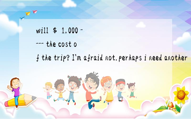 will ＄ 1,000 ---- the cost of the trip?I'm afraid not.perhaps i need another ＄ 400A.pay B.charge C.cover D .afford 选C 为什么