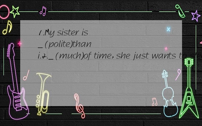 1.My sister is_(polite)than i.2._(much)of time,she just wants to sleep.