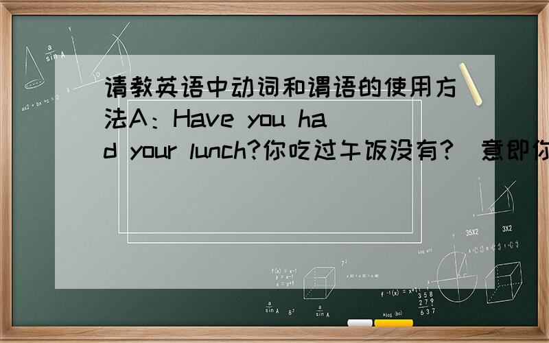 请教英语中动词和谓语的使用方法A：Have you had your lunch?你吃过午饭没有?(意即你现在不饿吗?),B：Yes,I have.吃了.(意即我现在饱了,不要再吃了.)A：When did you have it 你什么时候吃的?(说话人感兴