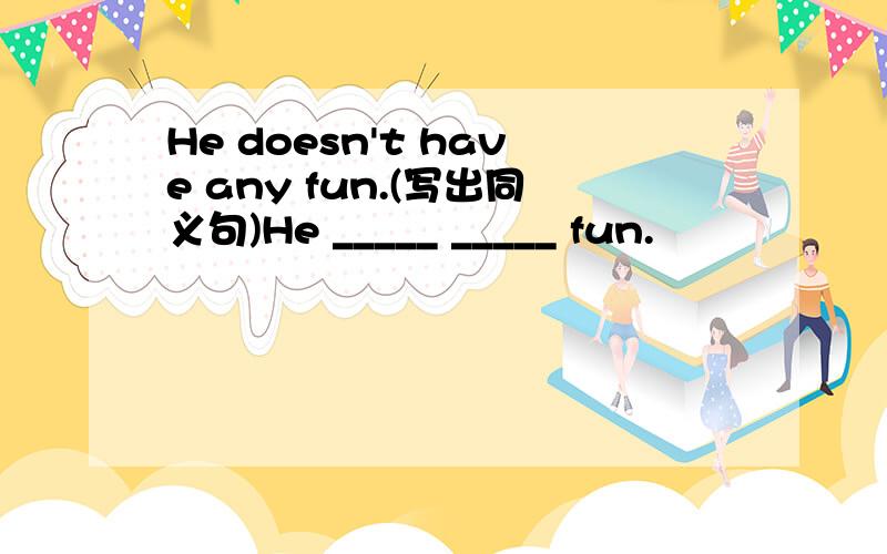 He doesn't have any fun.(写出同义句)He _____ _____ fun.