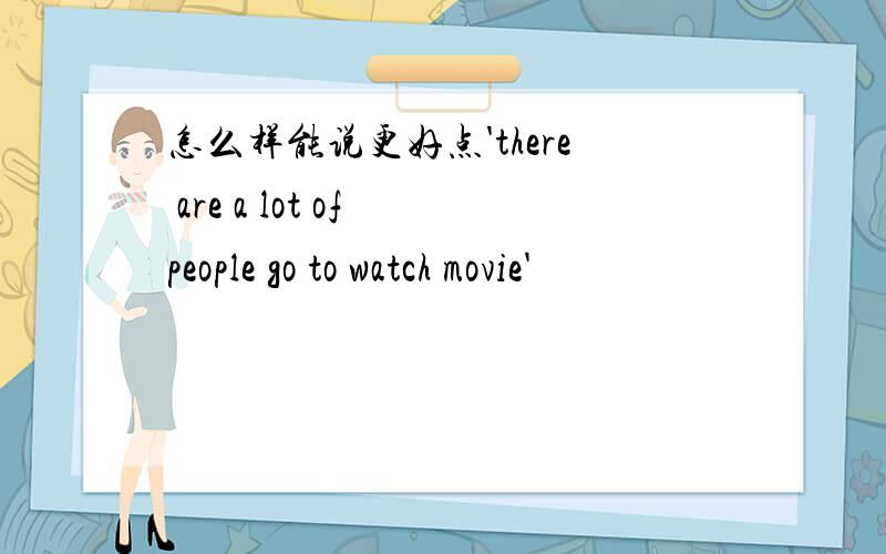 怎么样能说更好点'there are a lot of people go to watch movie'