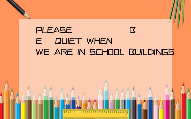 PLEASE _____(BE) QUIET WHEN WE ARE IN SCHOOL BUILDINGS