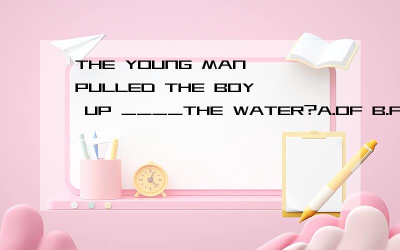 THE YOUNG MAN PULLED THE BOY UP ____THE WATER?A.OF B.FROM C.TO D.ON.