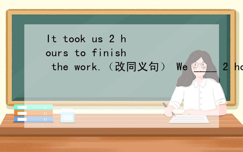 It took us 2 hours to finish the work.（改同义句） We ____ 2 hours ____ the work.It took us 2 hours to finish the work.（改同义句）We ____ 2 hours ____ the work.Tom is taller than any other boys in his class.（改同义句）Tom is ____