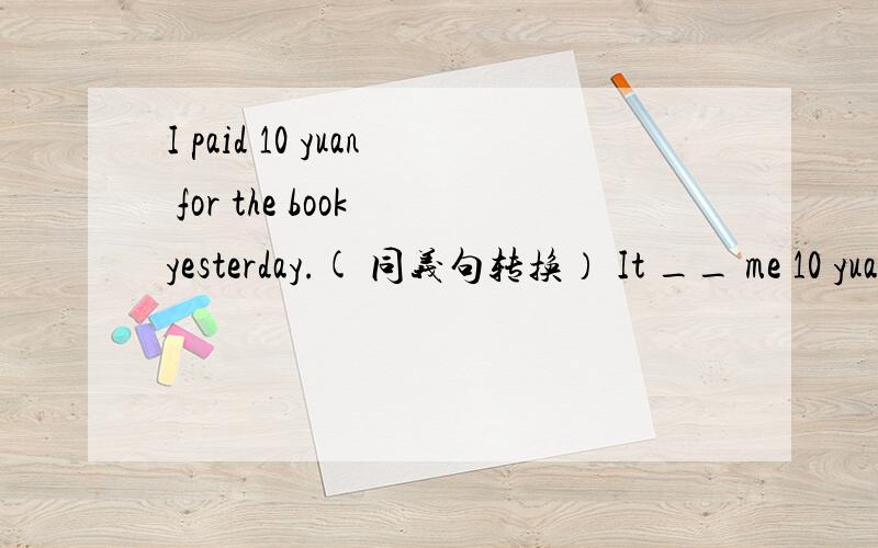I paid 10 yuan for the book yesterday.( 同义句转换） It __ me 10 yuan __ buy the book yesterday.