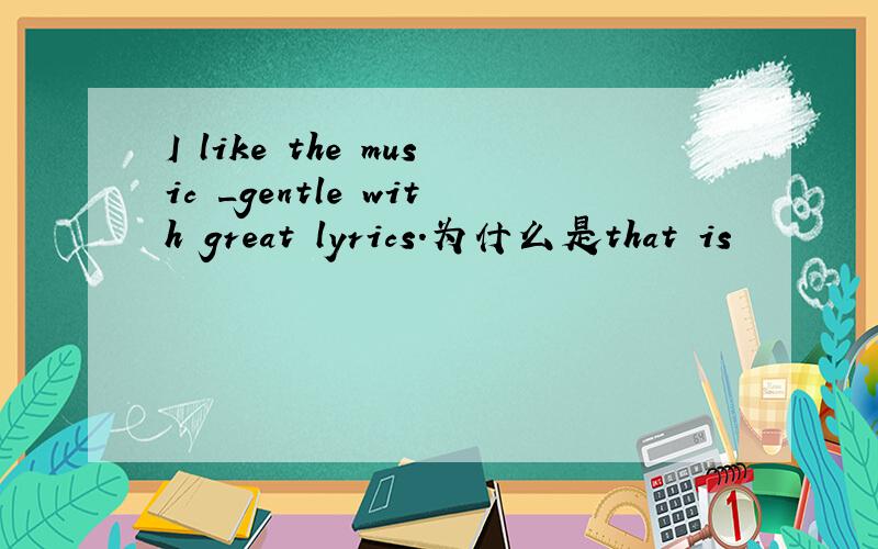 I like the music _gentle with great lyrics.为什么是that is