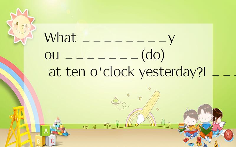 What ________you _______(do) at ten o'clock yesterday?I ____________(study) in class.