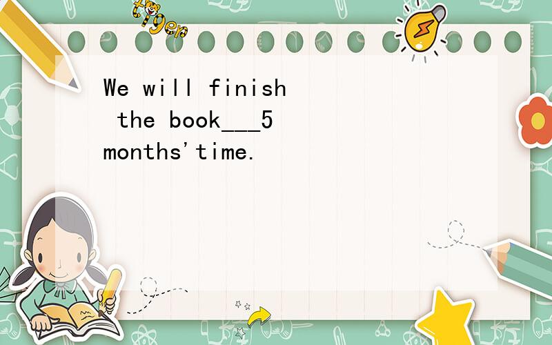 We will finish the book___5 months'time.
