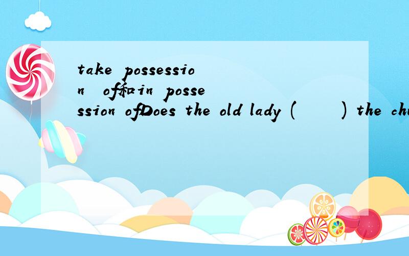 take possession  of和in possession ofDoes the old lady (     ) the church?A take possession  ofB in possession of答案是A 我想问  题目是否可以这样改 就可以选B Is the old lady (in possession of ) the church?sb. be in possession of s