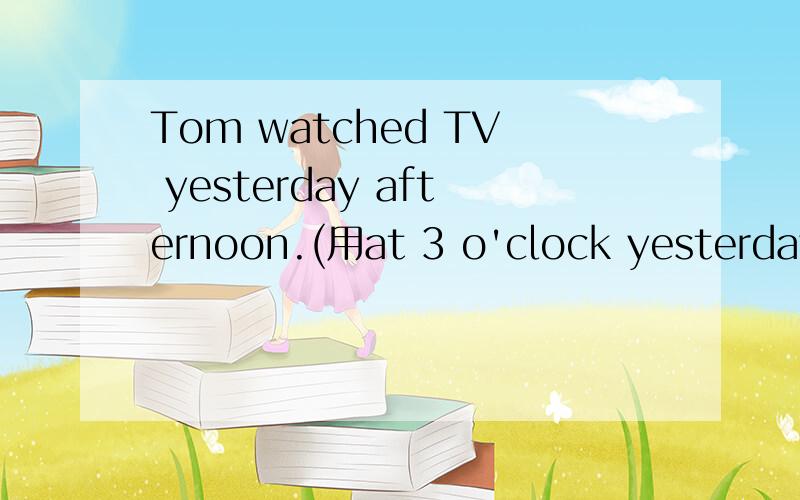 Tom watched TV yesterday afternoon.(用at 3 o'clock yesterday改写）