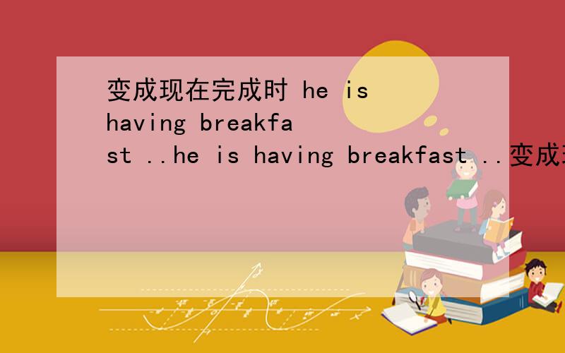 变成现在完成时 he is having breakfast ..he is having breakfast ..变成现在完成时