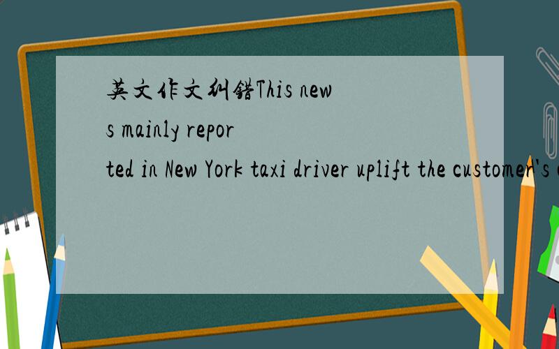 英文作文纠错This news mainly reported in New York taxi driver uplift the customer's car price madly. Now the New York Taxi Commission has launched an investigation of this incident. When I saw this news, this incident shocked me. This incident