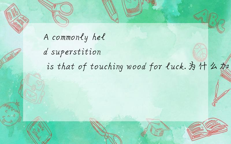 A commonly held superstition is that of touching wood for luck.为什么加个of?这是什么特殊的用法吗?为什么is后面是that of touching不直接是is touching或者is that touch？到底为什么是of touching？为什么一定要加一