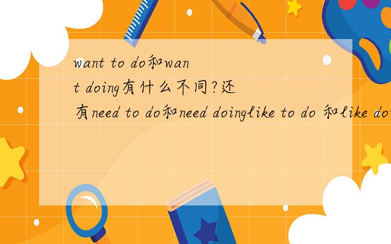 want to do和want doing有什么不同?还有need to do和need doinglike to do 和like doing