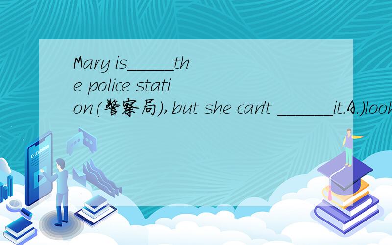 Mary is_____the police station(警察局）,but she can't ______it.A.)look for\ find B.)finding\ looking for C.)looking for \find D.)see\look.说明理由!