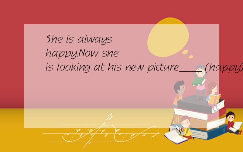 She is always happy.Now she is looking at his new picture____(happy)