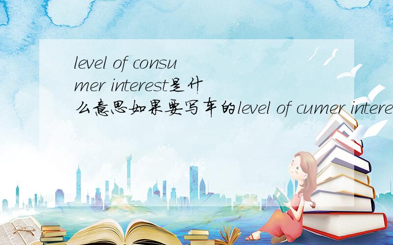 level of consumer interest是什么意思如果要写车的level of cumer interest和approximate demand of levels要怎么写呢?