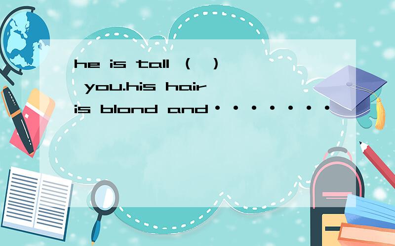 he is tall （ ） you.his hair is blond and·······