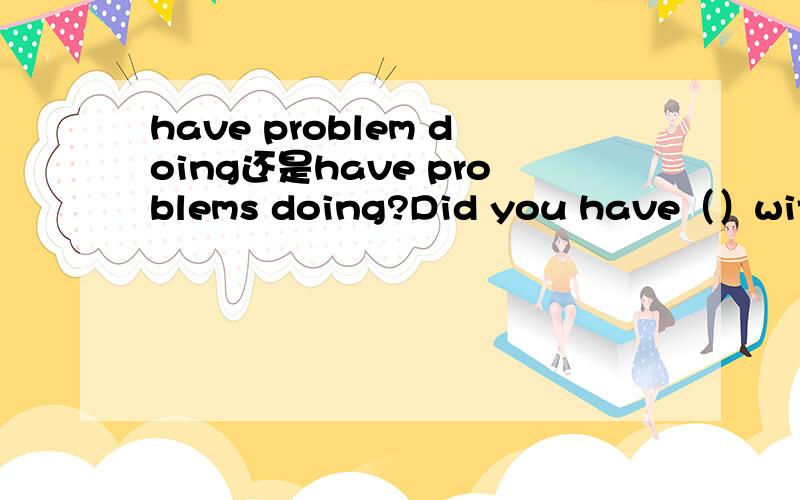 have problem doing还是have problems doing?Did you have（）with the people when you were in the USA?A.problem to talk B.problems talking C.problems to talk D.problem talking这道题选B还是D?我选的是D因为课本上的课文里有have probl