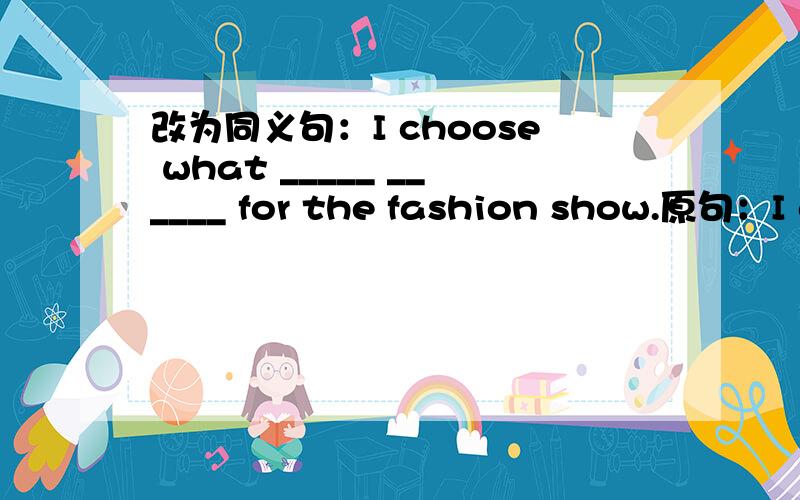 改为同义句：I choose what _____ ______ for the fashion show.原句：I choose what I will wear for the fashion show.