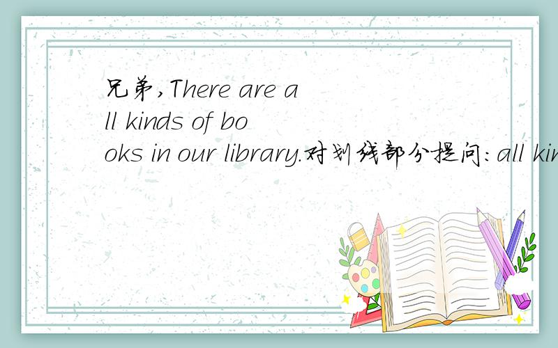 兄弟,There are all kinds of books in our library.对划线部分提问：all kinds of books,