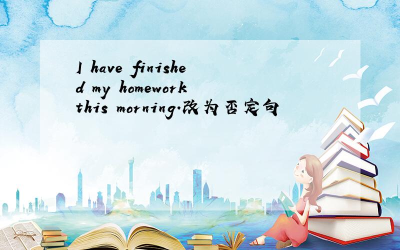 I have finished my homework this morning.改为否定句