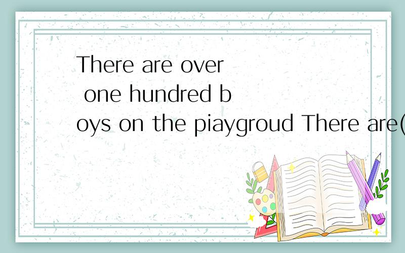 There are over one hundred boys on the piaygroud There are()() one humdred boys the piaygroud 同意该同义句