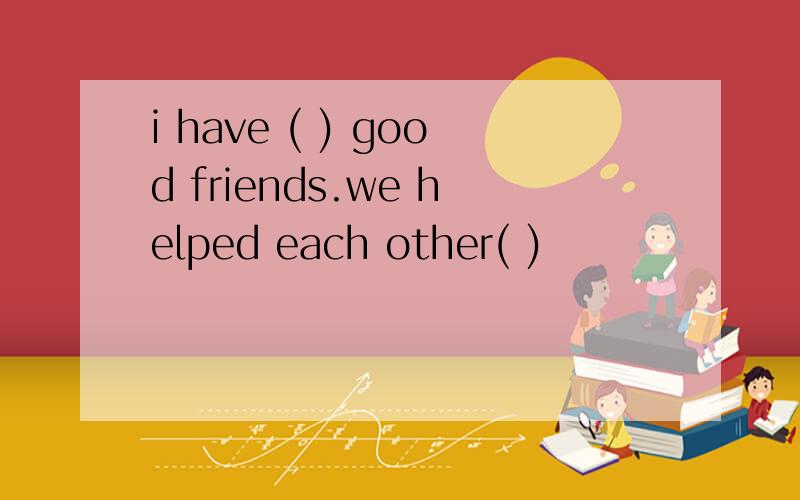 i have ( ) good friends.we helped each other( )