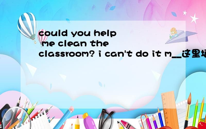 could you help me clean the classroom? i can't do it m__这里填什么?这里填什么m开头的.这是8年级上册的,还有解释下,谢谢