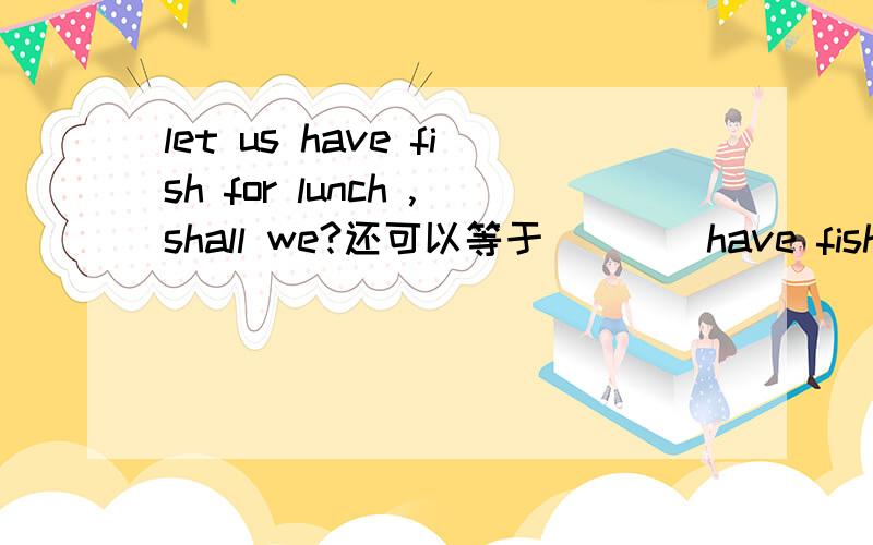 let us have fish for lunch ,shall we?还可以等于（）()have fish for lunch?()()having fish for lunch?That suit fits me very well等于That suit ()()()me.What do you do for Chinese New Year in Beijing?等于()do you ()Chinese New Year in Beijing?