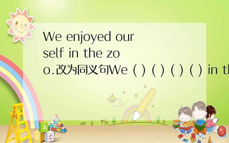 We enjoyed ourself in the zoo.改为同义句We ( ) ( ) ( ) ( ) in the zoo.